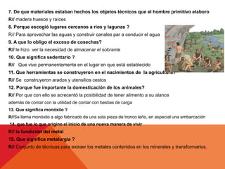 7. De que materiales estaban hechos los objetos técnicos que el hombre primitivo elaboro
R// madera huesos y raíces
8. Porque escogió lugares cercanos a ríos y lagunas ?
R// Para aprovechar las aguas y construir canales par a conducir el agua
9. A que lo obligo el exceso de cosechas?
R// le hizo ver la necesidad de almacenar el sobrante
10. Que significa sedentario ?
R// Que vive permanentemente en el lugar en que está establecido
11. Que herramientas se construyeron en el nacimientos de la agricultura?
R// Se construyeron arados y utensilios cestos
12. Porque fue importante la domesticación de los animales?
R// Por que con ello se acrecentó la posibilidad de tener alimento a su alance
además de contar con la utilidad de contar con bestias de carga
13. Que significa monóxilo ?
R//Se llama monóxilo a algo fabricado de una sola pieza de tronco leño, en especial una embarcación
14. que fue lo que origino el inicio de una nueva manera de vivir
R// la fundición del metal
15. Que significa metalurgia ?
R// Conjunto de técnicas para extraer los metales contenidos en los minerales y transformarlos.
 