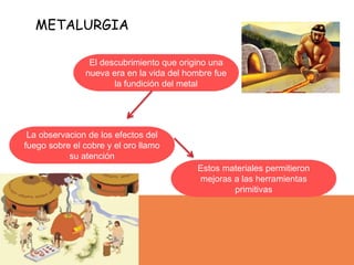 METALURGIA
El descubrimiento que origino una
nueva era en la vida del hombre fue
la fundición del metal
La observacion de los efectos del
fuego sobre el cobre y el oro llamo
su atención
Estos materiales permitieron
mejoras a las herramientas
primitivas
 