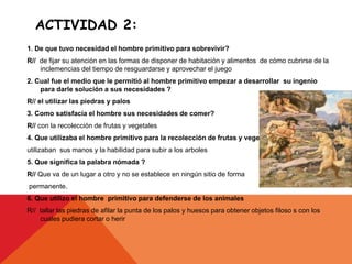 ACTIVIDAD 2:
1. De que tuvo necesidad el hombre primitivo para sobrevivir?
R// de fijar su atención en las formas de disponer de habitación y alimentos de cómo cubrirse de la
inclemencias del tiempo de resguardarse y aprovechar el juego
2. Cual fue el medio que le permitió al hombre primitivo empezar a desarrollar su ingenio
para darle solución a sus necesidades ?
R// el utilizar las piedras y palos
3. Como satisfacía el hombre sus necesidades de comer?
R// con la recolección de frutas y vegetales
4. Que utilizaba el hombre primitivo para la recolección de frutas y vegetales
utilizaban sus manos y la habilidad para subir a los arboles
5. Que significa la palabra nómada ?
R// Que va de un lugar a otro y no se establece en ningún sitio de forma
permanente.
6. Que utilizo el hombre primitivo para defenderse de los animales
R// tallar las piedras de afilar la punta de los palos y huesos para obtener objetos filoso s con los
cuales pudiera cortar o herir
 