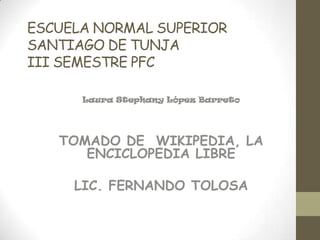 ESCUELA NORMAL SUPERIOR
SANTIAGO DE TUNJA
III SEMESTRE PFC

      Laura Stephany López Barreto




   TOMADO DE WIKIPEDIA, LA
      ENCICLOPEDIA LIBRE

     LIC. FERNANDO TOLOSA
 