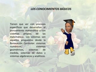 LOS CONOCIMIENTOS BÁSICOS



Tienen que ver con procesos
específicos que desarrollan el
pensamiento matemático y con
sistemas    propios     de     las
matemáticas. Los sistemas son
aquellos propuestos desde la
Renovación Curricular: sistemas
numéricos,              sistemas
geométricos,     sistemas      de
medida, sistemas de datos y
sistemas algebraicos y analíticos.
 