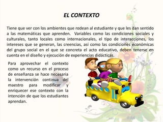 EL CONTEXTO
Tiene que ver con los ambientes que rodean al estudiante y que les dan sentido
a las matemáticas que aprenden. Variables como las condiciones sociales y
culturales, tanto locales como internacionales, el tipo de interacciones, los
intereses que se generan, las creencias, así como las condiciones económicas
del grupo social en el que se concreta el acto educativo, deben tenerse en
cuenta en el diseño y ejecución de experiencias didácticas.
Para aprovechar el contexto
como un recurso en el proceso
de enseñanza se hace necesaria
la intervención continua del
maestro para modificar y
enriquecer ese contexto con la
intención de que los estudiantes
aprendan.
 