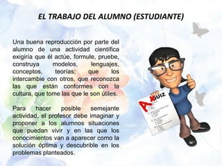 EL TRABAJO DEL ALUMNO (ESTUDIANTE)

Una buena reproducción por parte del
alumno de una actividad científica
exigiría que él actúe, formule, pruebe,
construya      modelos,      lenguajes,
conceptos,      teorías;    que       los
intercambie con otros, que reconozca
las que están conformes con la
cultura, que tome las que le son útiles.

Para     hacer     posible   semejante
actividad, el profesor debe imaginar y
proponer a los alumnos situaciones
que puedan vivir y en las que los
conocimientos van a aparecer como la
solución óptima y descubrible en los
problemas planteados.
 