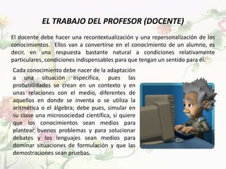 EL TRABAJO DEL PROFESOR (DOCENTE)
El docente debe hacer una recontextualización y una repersonalización de los
conocimientos. Ellos van a convertirse en el conocimiento de un alumno, es
decir, en una respuesta bastante natural a condiciones relativamente
particulares, condiciones indispensables para que tengan un sentido para él.
Cada conocimiento debe nacer de la adaptación
a una situación específica, pues las
probabilidades se crean en un contexto y en
unas relaciones con el medio, diferentes de
aquellos en donde se inventa o se utiliza la
aritmética o el álgebra; debe pues, simular en
su clase una microsociedad científica, si quiere
que los conocimientos sean medios para
plantear buenos problemas y para solucionar
debates y los lenguajes sean medios para
dominar situaciones de formulación y que las
demostraciones sean pruebas.
 