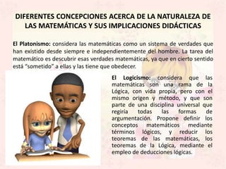 DIFERENTES CONCEPCIONES ACERCA DE LA NATURALEZA DE
   LAS MATEMÁTICAS Y SUS IMPLICACIONES DIDÁCTICAS

El Platonismo: considera las matemáticas como un sistema de verdades que
han existido desde siempre e independientemente del hombre. La tarea del
matemático es descubrir esas verdades matemáticas, ya que en cierto sentido
está “sometido” a ellas y las tiene que obedecer.
                                     El Logicismo: considera que las
                                     matemáticas son una rama de la
                                     Lógica, con vida propia, pero con el
                                     mismo origen y método, y que son
                                     parte de una disciplina universal que
                                     regiría   todas   las   formas     de
                                     argumentación. Propone definir los
                                     conceptos matemáticos mediante
                                     términos lógicos, y reducir los
                                     teoremas de las matemáticas, los
                                     teoremas de la Lógica, mediante el
                                     empleo de deducciones lógicas.
 