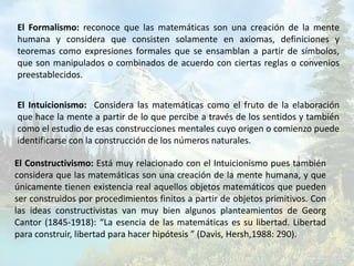 El Formalismo: reconoce que las matemáticas son una creación de la mente
humana y considera que consisten solamente en axiomas, definiciones y
teoremas como expresiones formales que se ensamblan a partir de símbolos,
que son manipulados o combinados de acuerdo con ciertas reglas o convenios
preestablecidos.


El Intuicionismo: Considera las matemáticas como el fruto de la elaboración
que hace la mente a partir de lo que percibe a través de los sentidos y también
como el estudio de esas construcciones mentales cuyo origen o comienzo puede
identificarse con la construcción de los números naturales.

El Constructivismo: Está muy relacionado con el Intuicionismo pues también
considera que las matemáticas son una creación de la mente humana, y que
únicamente tienen existencia real aquellos objetos matemáticos que pueden
ser construidos por procedimientos finitos a partir de objetos primitivos. Con
las ideas constructivistas van muy bien algunos planteamientos de Georg
Cantor (1845-1918): “La esencia de las matemáticas es su libertad. Libertad
para construir, libertad para hacer hipótesis ” (Davis, Hersh,1988: 290).
 