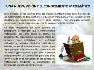 UNA NUEVA VISIÓN DEL CONOCIMIENTO MATEMÁTICO
En la escuela, en los últimos años, los nuevos planteamientos de la filosofía de
las matemáticas, el desarrollo de la educación matemática y los estudios sobre
sociología del conocimiento, entre otros factores, han originado cambios
profundos en las concepciones acerca de las matemáticas escolares.
Ha sido importante en este cambio de
concepción, el reconocer que el conocimiento
matemático, así como todas las formas de
conocimiento, representan las experiencias de
personas que interactúan en entornos
culturales y períodos históricos particulares;
además, es en el sistema escolar donde tiene
lugar gran parte de la formación matemática de
las nuevas generaciones y por ello la escuela
debe promover las condiciones para que ellas
lleven a cabo la construcción de los conceptos
matemáticos mediante la elaboración de
significados simbólicos compartidos.
 