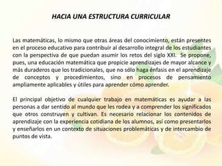 HACIA UNA ESTRUCTURA CURRICULAR


Las matemáticas, lo mismo que otras áreas del conocimiento, están presentes
en el proceso educativo para contribuir al desarrollo integral de los estudiantes
con la perspectiva de que puedan asumir los retos del siglo XXI. Se propone,
pues, una educación matemática que propicie aprendizajes de mayor alcance y
más duraderos que los tradicionales, que no sólo haga énfasis en el aprendizaje
de conceptos y procedimientos, sino en procesos de pensamiento
ampliamente aplicables y útiles para aprender cómo aprender.

El principal objetivo de cualquier trabajo en matemáticas es ayudar a las
personas a dar sentido al mundo que les rodea y a comprender los significados
que otros construyen y cultivan. Es necesario relacionar los contenidos de
aprendizaje con la experiencia cotidiana de los alumnos, así como presentarlos
y enseñarlos en un contexto de situaciones problemáticas y de intercambio de
puntos de vista.
 