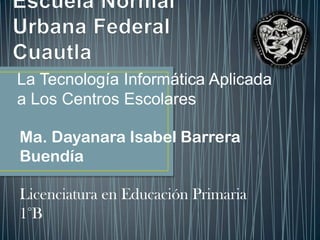 La Tecnología Informática Aplicada
a Los Centros Escolares
Ma. Dayanara Isabel Barrera
Buendía
Licenciatura en Educación Primaria
1°B
 