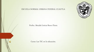 ESCUELA NORMAL URBANA FEDERAL CUAUTLA 
Profra.: Betzabé Leticia Bravo Flores 
Curso: Las TIC en la educación. 
 
