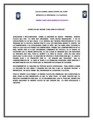 ESCUELA NORMAL URBANA FEDERAL DEL ISTMO
ARITMETICA SU APRENDIZAJE Y SU ENSEÑANZA
NOMBRE: DARSY IBETH DOMINGUEZ VILLANUEVA.

ESTRELLAS DEL MUNDO “CADA NIÑO ES ESPECIAL”

ANALIZANDO Y REFLEXIONANDO SOBRE LA HISTORIA DE ISHAAN PODEMOS DARNOS
CUENTA QUE ERA UN NIÑO MUY DISTRAÍDO TENÍA MUCHA IMAGINACIÓN Y NO SE
CONCENTRABA EN LO QUE HACÍA O LE DIJERAN QUE HICIERA PRINCIPALMENTE EN LOS
TRABAJOS DE LA ESCUELA, MOTIVO POR EL CUAL LOS MAESTROS DONDE EL ASISTÍA NO
LO COMPRENDÍAN Y LO CATALOGABAN COMO UN NIÑO QUE NO SABÍA NADA. ESTANDO EL
NIÑO EN CASA CON SUS PADRES NO COMPRENDÍAN PORQUE DEL COMPORTAMIENTO DE SU
HIJO, ROZÓN POR LA D QUE DECIDIERON CAMBIARLO DE ESCUELA, EN LA ISHAAN SE
ENCONTRÓ CON LA MISMA DIFICULTAD, EN ESE LUGAR SE OBSERVÓ QUE LOS MAESTROS
LO TRATABAN MUY MAL, PASO EL TIEMPO Y EL NIÑO SE SENTÍA CADA VEZ MAS SOLO
HASTA QUE UN DÍA LLEGO UN MAESTRO DE PINTURA Y PUDO PERCATAR QUE EL NIÑO LE
PASABA ALGO Y SE PREOCUPÓ POR EL
DE MANERA QUE INVESTIGÓ
QUE EL
COMPORTAMIENTO DE EL NIÑO SE DEBÍA A UN PROBLEMA CONOCIDO COMO DISLEXIA Y
DECIDIÓ HABLAR CON SUS PAPÁS QUE AL PRINCIPIO NO ESTABAN DE ACUERDO.
POSTERIORMENTE EL MAESTRO DE PINTURA BUSCO ESTRATEGIAS PARA PODER LLAMAR
LA ATENCIÓN DE LOS NIÑOS Y LOGRARA DÍA CON DÍA A QUE SE SINTIERA SEGURO E
IMPORTANTE DE IGUAL FORMA IBA, MEJORANDO SU ESCRITURA Y LECTURA.
PASO EL TIEMPO Y SUS PADRES SE DIERON CUENTA DEL PROBLEMA QUE ENFRENTABA SU
HIJO, PERO LO MÁS IMPORTANTE ES QUE EL NIÑO TENÍA UN GRAN TALENTO QUE EL
DOCENTE CONTRIBUYO PARA QUE ÉL LO DESARROLLARA, CON EL PASO DEL TIEMPO LOS
DEMÁS MAESTROS SE DIERON CUENTA DE QUE ISHAAM ERA UN NIÑO INTELIGENTE Y
CREATIVO

 