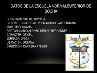 DATOS DE LA ESCUELA NORMALSUPERIOR DE
SOCHA
DEPARTAMENTO DE: BOYACÁ
ENTIDAD TERRITORIAL: PROVINCIA DE VALDERRAMA
MUNICIPIO: SOCHA
RECTOR: DARIO ALONZO MEDINA HERNANDEZ
CARÁCTER: OFICIAL
JORNADA: UNICA
UBICACIÓN: URBANA
DIRECCION: CARRERA 7 N 3-28
