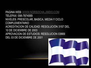 PAGINA WEB: WWW.NORSOCHA.JIMDO.COM
TELEFAX: 098-7874069
NIVELES: PRESCOLAR, BASICA, MEDIA Y CICLO
COMPLEMENTARIO
ACREDITACION DE CALIDAD: RESOLUCIÓN 3157 DEL
10 DE DICIEMBRE DE 2003
APROVACION DE ESTUDIOS: RESOLUCION 03669
DEL 03 DE DICIEMBRE DE 2001
