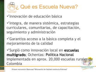 Innovación de educación básica  Integra, de manera sistémica, estrategias curriculares, comunitarias, de capacitación, seguimiento y administración Garantiza acceso a la básica completa y el mejoramiento de la calidad Surgió como innovación local en  escuelas multigrado ; Ochentas:  Política Nacional  implementada en aprox. 20,000 escuelas rurales de Colombia ¿ Qué es Escuela Nueva?   