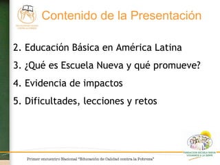 Educación Básica en América Latina ¿Qué es Escuela Nueva y qué promueve? Evidencia de impactos Dificultades, lecciones y retos  Contenido de la Presentación   