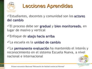 Lecciones Aprendidas Estudiantes, docentes y comunidad son los   actores del cambio El proceso debe ser  gradual  y  bien monitoreado , en lugar de masivo y vertical Enfoque   de  abajo hacia arriba La escuela es la  unidad de cambio La  permanente   evaluación  ha mantenido el interés y reconocimiento en el sistema Escuela Nueva, a nivel nacional e internacional 