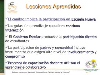 Lecciones Aprendidas El cambio implica la participación en  Escuela Nueva Las guías de aprendizaje requeiren  continua interacción El  Gobierno Escolar  promueve la  participación directa  de estudiantes La participacion de  padres  y  comunidad  incluye instrumentos que exigen alto nivel de  involucramiento  y  compromiso  Procesos de capacitación docente utilizan el aprendizaje colaborativo  