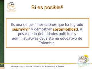 Es una de las innovaciones que ha logrado  sobrevivir  y demostrar  sostenibilidad , a pesar de la debilidades políticas y administrativas del sistema educativo de Colombia  Sí es posible!! 