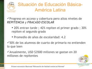 Progreso en acceso y cobertura pero altos niveles de  REPITENCIA  y  FRACASO ESCOLAR 20% entran tarde ; 42% repiten el primer grado ; 30% repiten el segundo grado Promedio de años de escolaridad: 4.2 50% de los alumnos de cuarto de primaria no entienden lo que leen Anualmente, USD $3500 millones se gastan en 20 millones de repitentes Situación de Educación Básica- América Latina 
