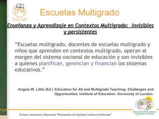 Enseñanza y Aprendizaje en Contextos Multigrado:  invisibles y persistentes “ Escuelas multigrado, docentes de escuelas multigrado y niños que aprenden en contextos multigrado, operan al margen del sistema nacional de educación y son invisibles a quienes  planifican, gerencian y financian  los sistemas educativos.” Angela W. Little (Ed.)   Education for All and Multigrade Teaching:  Challenges and Opportunities . Institute of Education. University of London. Escuelas Multigrado 