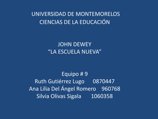  UNIVERSIDAD DE MONTEMORELOSCIENCIAS DE LA EDUCACIÓN  JOHN DEWEY“LA ESCUELA NUEVA”  Equipo # 9Ruth Gutiérrez Lugo      0870447Ana Lilia Del Ángel Romero    960768Silvia Olivas Sigala       1060358 