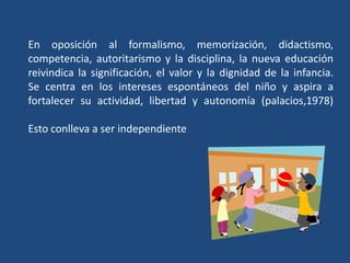 En oposición al formalismo, memorización, didactismo, competencia, autoritarismo y la disciplina, la nueva educación reivindica la significación, el valor y la dignidad de la infancia.Se centra en los intereses espontáneos del niño y aspira a fortalecer su actividad, libertad y autonomía (palacios,1978)Esto conlleva a ser independiente 