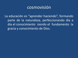 cosmovisiónLa educación es “aprender haciendo”, formando parte de la naturaleza, perfeccionando día a día el conocimiento  siendo el  fundamento  la gracia y conocimiento de Dios.
