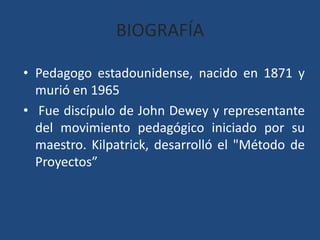BIOGRAFÍAPedagogo estadounidense, nacido en 1871 y murió en 1965 Fue discípulo de John Dewey y representante del movimiento pedagógico iniciado por su maestro. Kilpatrick, desarrolló el "Método de Proyectos”