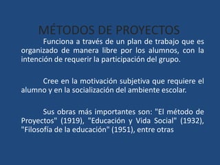 MÉTODOS DE PROYECTOS 	Funciona a través de un plan de trabajo que es organizado de manera libre por los alumnos, con la intención de requerir la participación del grupo. 	Cree en la motivación subjetiva que requiere el alumno y en la socialización del ambiente escolar. 	Sus obras más importantes son: "El método de Proyectos" (1919), "Educación y Vida Social" (1932), "Filosofía de la educación" (1951), entre otras