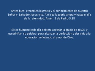 Antes bien, creced en la gracia y el conocimiento de nuestro Señor y  Salvador Jesucristo. A él sea la gloria ahora y hasta el día de la  eternidad. Amén  2 de Pedro 3:18El ser humano cada día debiera aceptar la gracia de Jesús  y escudriñar  su palabra  para alcanzar la perfección y dar vida a la educación reflejando el amor de Dios. 