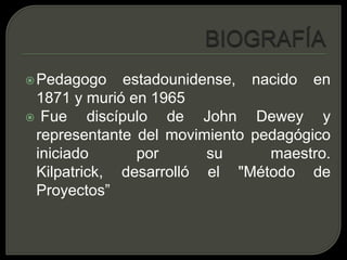BIOGRAFÍAPedagogo estadounidense, nacido en 1871 y murió en 1965 Fue discípulo de John Dewey y representante del movimiento pedagógico iniciado por su maestro. Kilpatrick, desarrolló el "Método de Proyectos”