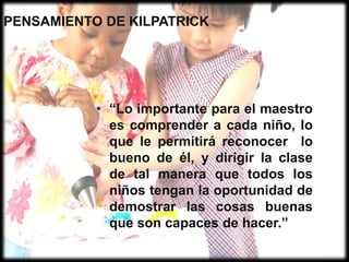 PENSAMIENTO DE KILPATRICK“Lo importante para el maestro es comprender a cada niño, lo que le permitirá reconocer  lo bueno de él, y dirigir la clase de tal manera que todos los niños tengan la oportunidad de demostrar las cosas buenas que son capaces de hacer.”COSMOVISIÓNLos alumnos trabajan en equipo para ampliar el conocimiento y realizan sus proyectos tomando muy en cuenta el ambiente fuera del aula, la sociedad y la naturaleza.