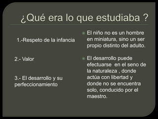¿Qué era lo que estudiaba ?1.-Respeto de la infancia	2.- Valor 	3.- El desarrollo y su perfeccionamiento El niño no es un hombre en miniatura, sino un ser propio distinto del adulto.El desarrollo puede efectuarse  en el seno de la naturaleza , donde actúa con libertad y donde no se encuentra solo, conducido por el maestro.