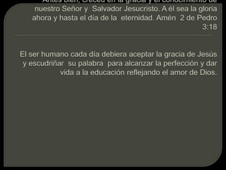Antes bien, creced en la gracia y el conocimiento de nuestro Señor y  Salvador Jesucristo. A él sea la gloria ahora y hasta el día de la  eternidad. Amén  2 de Pedro 3:18El ser humano cada día debiera aceptar la gracia de Jesús  y escudriñar  su palabra  para alcanzar la perfección y dar vida a la educación reflejando el amor de Dios. 