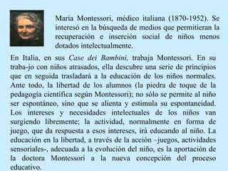 En Italia, en sus  Case dei Bambini,  trabaja Montessori. En su traba-jo con niños atrasados, ella descubre una serie de principios que en seguida trasladará a la educación de los niños normales. Ante todo, la libertad de los alumnos (la piedra de toque de la pedagogía científica según Montessori); no sólo se permite al niño ser espontáneo, sino que se alienta y estimula su espontaneidad. Los intereses y necesidades intelectuales de los niños van surgiendo libremente; la actividad, normalmente en forma de juego, que da respuesta a esos intereses, irá educando al niño. La educación en la libertad, a través de la acción –juegos, actividades sensoriales-, adecuada a la evolución del niño, es la aportación de la doctora Montessori a la nueva concepción del proceso educativo. María Montessori, médico italiana (1870-1952). Se interesó en la búsqueda de medios que permitieran la recuperación e inserción social de niños menos dotados intelectualmente. 
