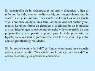 Su concepción de la pedagogía es unitaria y dinámica, y liga al niño con la vida, con su medio social, con los problemas que le atañen a él y su entorno. La escuela de Freinet es una escuela viva, continuación de la vida familiar, de la vida del pueblo y del medio. La única forma de despojar a la educación de la mística aristocrática en que se encuentra envuelta y de convertirla en una preparación y una puesta a punto para la vida proletaria, es ligarla, cada vez más vigorosamente, con la vida, con  el pueblo, con sus problemas y realidades.  Si “la escuela contra la vida” es fundamentalmente una escuela centrada en el adulto, “la escuela por la vida y para la vida” se centra en el niño y su verdadera educación. . 