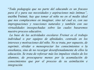“ Toda pedagogía que no parte del educando es un fracaso para él y para sus necesidades y aspiraciones más íntimas”,  escribe Freinet ; hay que tomar al niño no en el medio ideal que nos complacemos en imaginar, sino tal cual es, con sus impregnaciones y reacciones naturales y también con sus virtualidades insospechadas sobre las cuales basaremos nuestro proceso educativo. La base de las actividades escolares Freinet es el trabajo individual o por equipos de afinidades, centrado en los intereses y motivaciones del niño. No se trata, por supuesto, de suprimir, olvidar o menospreciar los conocimientos o la enseñanza, sino de no recargar desenfrenadamente de ellos la educación. Se trata de reforzar más los impulsos vitales de los alumnos, de preocuparse menos por la acumulación de conocimientos que por el proceso de su asimilación e integración   