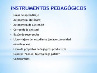 • Guías de aprendizaje
• Autocontrol (Bitácora)
• Autocontrol de asistencia
• Correo de la amistad
• Buzón de sugerencias
• Libro viajero del estudiante (enlace comunidad
  escuela nueva)
• Libro de proyectos pedagógicos productivos
• Cuadro: “Con mi talento hago patria”
• Compromisos
 