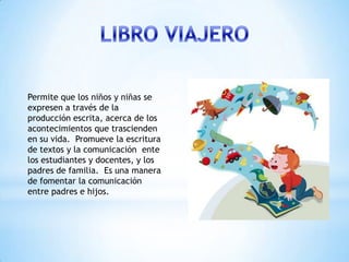 Permite que los niños y niñas se
expresen a través de la
producción escrita, acerca de los
acontecimientos que trascienden
en su vida. Promueve la escritura
de textos y la comunicación ente
los estudiantes y docentes, y los
padres de familia. Es una manera
de fomentar la comunicación
entre padres e hijos.
 