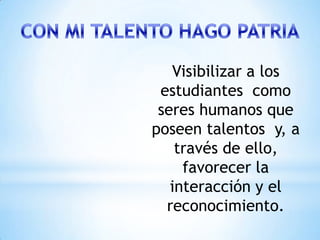 Visibilizar a los
 estudiantes como
 seres humanos que
poseen talentos y, a
    través de ello,
     favorecer la
   interacción y el
  reconocimiento.
 