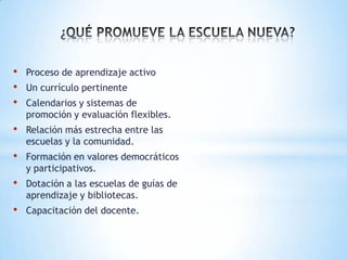 •   Proceso de aprendizaje activo
•   Un currículo pertinente
•   Calendarios y sistemas de
    promoción y evaluación flexibles.
•   Relación más estrecha entre las
    escuelas y la comunidad.
•   Formación en valores democráticos
    y participativos.
•   Dotación a las escuelas de guías de
    aprendizaje y bibliotecas.
•   Capacitación del docente.
 