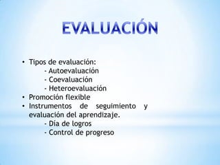 • Tipos de evaluación:
       - Autoevaluación
       - Coevaluación
       - Heteroevaluación
• Promoción flexible
• Instrumentos de seguimiento   y
  evaluación del aprendizaje.
       - Día de logros
       - Control de progreso
 