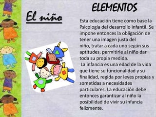 ELEMENTOS
El niño   Esta educación tiene como base la
          Psicología del desarrollo infantil. Se
          impone entonces la obligación de
          tener una imagen justa del
          niño, tratar a cada uno según sus
          aptitudes, permitirle al niño dar
          toda su propia medida.
           La infancia es una edad de la vida
          que tiene su funcionalidad y su
          finalidad, regida por leyes propias y
          sometidas a necesidades
          particulares. La educación debe
          entonces garantizar al niño la
          posibilidad de vivir su infancia
          felizmente.
 