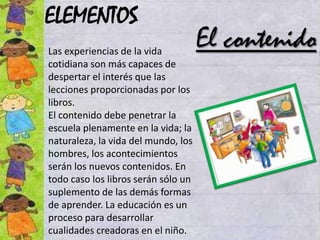 ELEMENTOS
Las experiencias de la vida
                                     El contenido
cotidiana son más capaces de
despertar el interés que las
lecciones proporcionadas por los
libros.
El contenido debe penetrar la
escuela plenamente en la vida; la
naturaleza, la vida del mundo, los
hombres, los acontecimientos
serán los nuevos contenidos. En
todo caso los libros serán sólo un
suplemento de las demás formas
de aprender. La educación es un
proceso para desarrollar
cualidades creadoras en el niño.
 