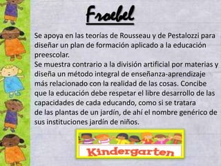 Froebel
Se apoya en las teorías de Rousseau y de Pestalozzi para
diseñar un plan de formación aplicado a la educación
preescolar.
Se muestra contrario a la división artificial por materias y
diseña un método integral de enseñanza-aprendizaje
más relacionado con la realidad de las cosas. Concibe
que la educación debe respetar el libre desarrollo de las
capacidades de cada educando, como si se tratara
de las plantas de un jardín, de ahí el nombre genérico de
sus instituciones jardín de niños.
 
