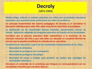 Decroly
(1871-1932)
Médico Belga, elaboró su método educativo con niños con necesidades educativas
especiales, que posteriormente perfeccionó con niños sin problema.
Un principio fundamental del sistema pedagógico de Decroly es el considerar la
educación individual para cada niño sobre el punto de vista físico y psicológico.
La satisfacción de las necesidades básicas infantiles, denominadas centros de
interés . Aplicación adaptado del programa educativo en función de las necesidades
Considera que el proceso educativo debe subordinarse a la evolución de los
intereses naturales del niño y que este debe ser educado en completa libertad de
manera que se pueden manifestar las virtudes de su naturaleza.
Fundamenta la educación a partir de las necesidades fundamentales de los niños:
• Necesidad de alimentos
• Necesidad de protegerse de la intemperie
• Necesidad de protegerse del peligro
• Necesidad de actuar y trabajar para producir los medios que satisfagan las
necesidades anteriores.
Estructura el contenido de la enseñanza por bloques en correspondencia con las
necesidades infantiles que considera básicas.
 