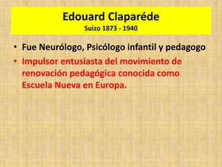Edouard Claparéde
Suizo 1873 - 1940
• Fue Neurólogo, Psicólogo infantil y pedagogo
• Impulsor entusiasta del movimiento de
renovación pedagógica conocida como
Escuela Nueva en Europa.
 
