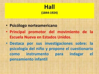 Hall
(1844-1924)
• Psicólogo norteamericano
• Principal promotor del movimiento de la
Escuela Nueva en Estados Unidos.
• Destaca por sus investigaciones sobre: la
psicología del niño y propone el cuestionario
como instrumento para indagar el
pensamiento infantil
 
