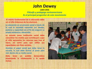 John Dewey
(1859-1959)
Filósofo y pedagogo norteamericano
Es el principal progenitor de este movimiento
El interés fundamental de la educación debe
ser el niño (intereses de los alumnos).
La educación es un proceso social a través de
la cual la sociedad transmite sus ideales,
poderes y capacidad con el fin de asegurar su
propia existencia y desarrollo.
La escuela como institución social debe
concentrar los medios que contribuyen a que
el niño aproveche los recursos que trae al
nacer, así como para que utilice sus
capacidades con fines sociales.
Acentúa el papel social que debe tener la
escuela, la cual debe formar al joven para
vivir dentro de su medio social.
Debe tener un sentido democrático
propiciando la colaboración y la ayuda
mutua.
 