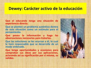 Dewey: Carácter activo de la educación
Que el educando tenga una situación de
experiencia directa.
Que se plantee un problema auténtico dentro
de esta situación como un estímulo para el
pensamiento.
Que posea la información y haga las
observaciones necesarias para tratarlas.
Que las soluciones se les ocurran a él, lo cual
le hará responsable que se desarrolle de un
modo ordenado.
Que tenga oportunidades y ocasiones para
comprobar sus ideas por sus aplicaciones,
aclarando así su significación por sí mismo, su
validez.
 